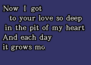 Now I got
to your love so deep
in the pit of my heart

And each day
it grows m0