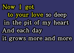 NOW I got

to your love so deep
in the pit of my heart
And each day

it grows more and more