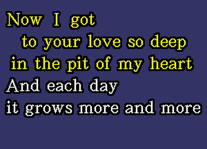 NOW I got

to your love so deep
in the pit of my heart
And each day

it grows more and more