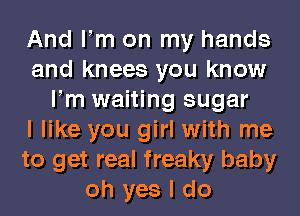 And Fm on my hands
and knees you know
Fm waiting sugar
I like you girl with me
to get real freaky baby
oh yes I do