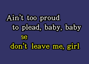 Airft too proud
to plead, baby, baby

se
donk leave me, girl