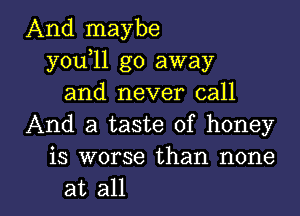 And maybe
you 11 go away
and never call
And a taste of honey
is worse than none

at all I