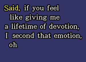 Said, if you feel
like giving me
a lifetime of devotion,

I second that emotion,
0h