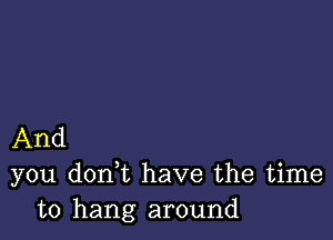 And
you don t have the time
to hang around