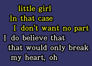 little girl
In that case
I dontt want no part

I do believe that
that would only break
my heart, 0h