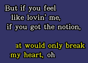 But if you feel
like lovino me,
if you got the notion,

at would only break
my heart, oh