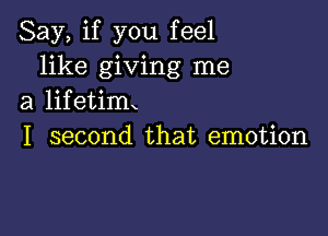 Say, if you feel
like giving me
a lifetim

I second that emotion