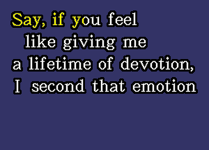 Say, if you feel

like giving me
a lifetime of devotion,
I second that emotion