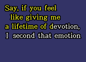 Say, if you feel

like giving me
a lifetime of devotion,
I second that emotion