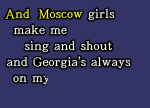 And Moscow girls
make me
sing and shout

and Georgiafs always
on my