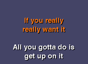 If you really
really want it

All you gotta do is
get up on it