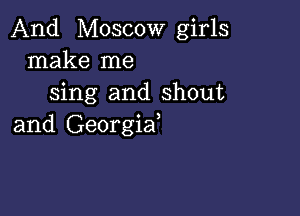 And Moscow girls
make me
sing and shout

and Georgiaf