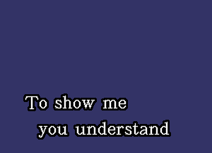 To show me

you understand