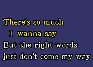 Thereh so much
I wanna say
But the right words

just donWL come my way