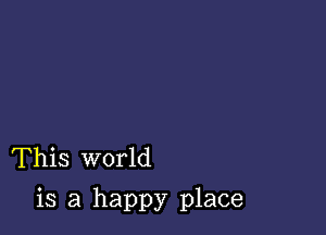 This world

is a happy place