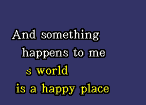 And something
happens to me
5 world

is a happy place