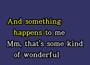 And something
happens to me
Mm, thafs some kind

of wonderful I