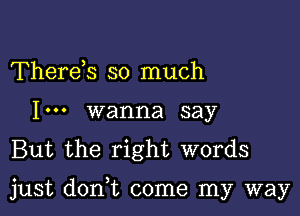 Thereh so much
I... wanna say
But the right words

just don,t come my way