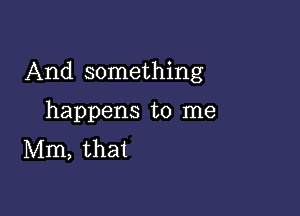 And something

happens to me
Mm, that