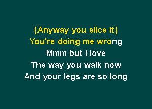 (Anyway you slice it)
You're doing me wrong
Mmm but I love

The way you walk now
And your legs are so long