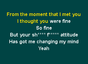 From the moment that I met you
I thought you were fme
80 fine

But your shnu Wm attitude
Has got me changing my mind
Yeah