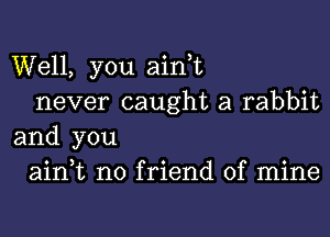 Well, you aini
never caught a rabbit

and you
0 j o 0
am t no frlend 0f mlne