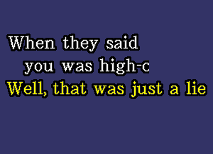 When they said
you was high-c

Well, that was just a lie