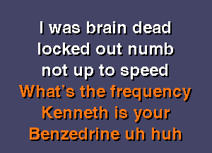 I was brain dead
locked out numb
not up to speed
Whats the frequency
Kenneth is your
Benzedrine uh huh