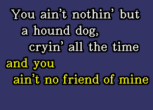 You ain,t nothin but
a hound dog,
cryin, all the time
and you
ain,t no friend of mine