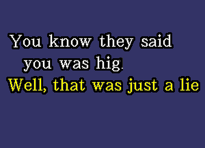 You know they said
you was hig.

Well, that was just a lie