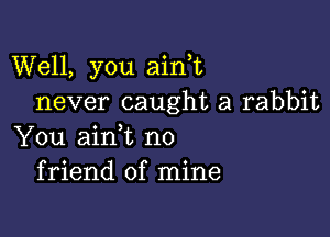 Well, you aini
never caught a rabbit

You aini no
friend of mine