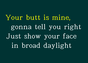 Your butt is mine,
gonna tell you right

Just show your face
in broad daylight