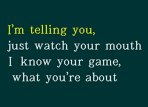 Fm telling you,
just watch your mouth

I know your game,
What you re about