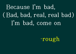 BecauseIRn bad,
(Bad,bad,reaLrealbad)
IRn bad,conmaon

'rough