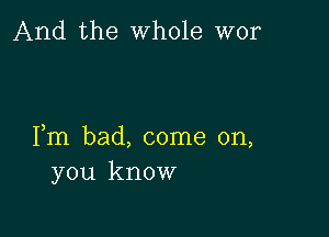 And the whole wor

Fm bad, come on,
you know