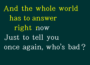 And the whole world
has to answer
right now

Just to tell you
once again, th3 bad?