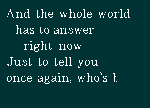 And the whole world
has to answer
right now

Just to tell you
once again, th3 t