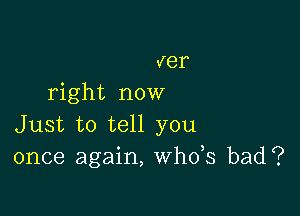 ver
right now

Just to tell you
once again, th3 bad?