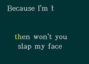 Because Fm I

then wonuc you
slap my face