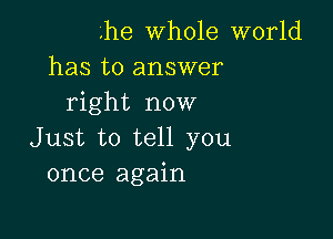 '.he whole world
has to answer
right now

Just to tell you
once again