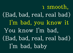 1 smooth,

(Bad, bad, real, real bad)

Fm bad, you know it
You know Fm bad,

(Bad, bad, real, real bad)

Fm bad, baby I