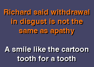 Richard said withdrawal
in disgust is not the
same as apathy

A smile like the cartoon
tooth for a tooth