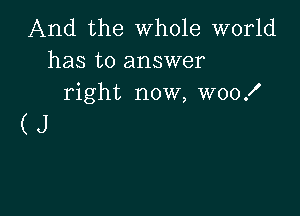 And the whole world
has to answer
right now, woof

(J