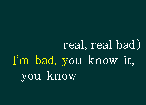 real, real bad)

Fm bad, you know it,
you know