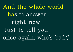 And the whole world
has to answer
right now

Just to tell you
once again, th3 bad?