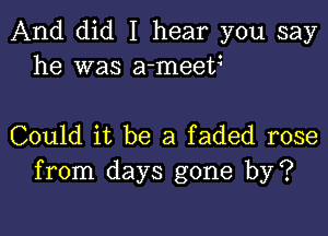 And did I hear you say
he was a-meetz

Could it be a faded rose
from days gone by?