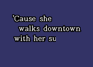 Cause she
walks downtown

with her su