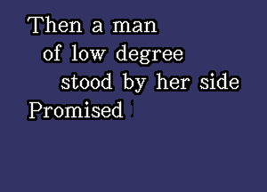 Then a man
of low degree
stood by her side

Promised