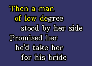 Then a man
of low degree
stood by her side

Promised her
he d take her
for his bride