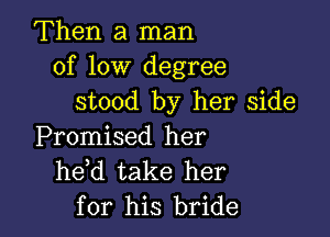 Then a man
of low degree
stood by her side

Promised her
he d take her
for his bride